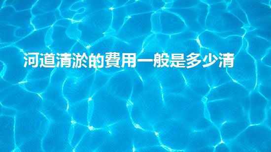 河道清淤的費用一般是多少清淤工程新技術(shù)揭秘：如何提升施工效率與安全性？